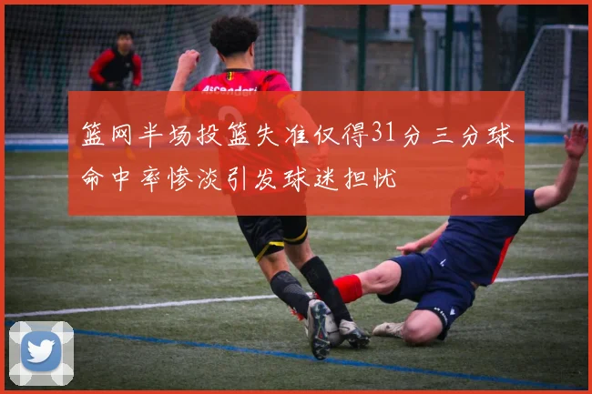 篮网半场投篮失准仅得31分三分球命中率惨淡引发球迷担忧