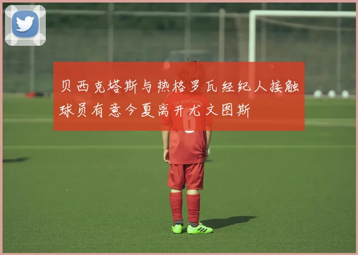 贝西克塔斯与热格罗瓦经纪人接触球员有意今夏离开尤文图斯